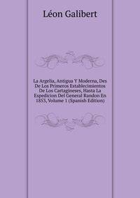 La Argelia, Antigua Y Moderna, Des De Los Primeros Establecimientos De Los Cartagineses, Hasta La Espedicion Del General Randon En 1853, Volume 1 (Spanish Edition)