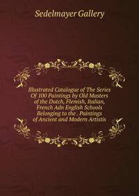 Illustrated Catalogue of The Series Of 100 Paintings by Old Masters of the Dutch, Flemish, Italian, French Adn English Schools Belonging to the . Paintings of Ancient and Modern Artistis