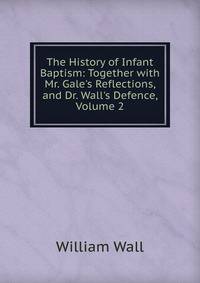 The History of Infant Baptism: Together with Mr. Gale's Reflections, and Dr. Wall's Defence, Volume 2