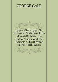 Upper Mississippi: Or, Historical Sketches of the Mound-Builders, the Indian Tribes, and the Progress of Civilization in the North-West;