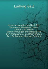 Meine Auswanderung Nach Den Vereinigten-Staaten in Nord-Amerika: Th. Meine Wahrnehmungen Im Umgang Mit Den Amerikanern, Und Mein Wirken Zur . Enthaltend (German Edition)