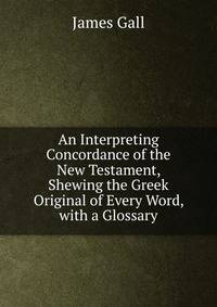 An Interpreting Concordance of the New Testament, Shewing the Greek Original of Every Word, with a Glossary