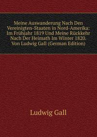 Meine Auswanderung Nach Den Vereinigten-Staaten in Nord-Amerika: Im Fruhjahr 1819 Und Meine Ruckkehr Nach Der Heimath Im Winter 1820.Von Ludwig Gall (German Edition)