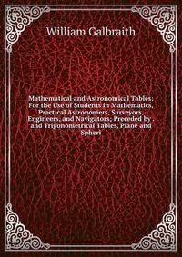 Mathematical and Astronomical Tables: For the Use of Students in Mathematics, Practical Astronomers, Surveyors, Engineers, and Navigators; Preceded by . and Trigonometrical Tables, Plane and Spheri