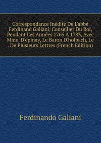Correspondance In?dite De L'abb? Ferdinand Galiani, Conseiller Du Roi, Pendant Les Ann?es 1765 ? 1783, Avec Mme. D'?pinay, Le Baron D'holbach, Le . De Plusieurs Lettres (French Edition)