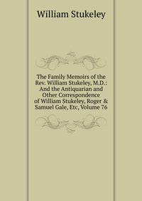 The Family Memoirs of the Rev. William Stukeley, M.D.: And the Antiquarian and Other Correspondence of William Stukeley, Roger &amp; Samuel Gale, Etc, Volume 76