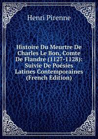 Histoire Du Meurtre De Charles Le Bon, Comte De Flandre (1127-1128): Suivie De Poesies Latines Contemporaines (French Edition)