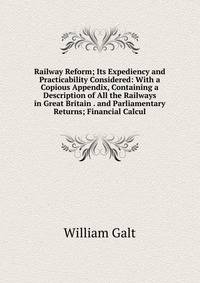 Railway Reform; Its Expediency and Practicability Considered: With a Copious Appendix, Containing a Description of All the Railways in Great Britain . and Parliamentary Returns; Financial Calcul