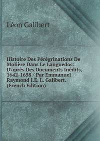 Histoire Des P?r?grinations De Moli?re Dans Le Languedoc: D'apr?s Des Documents In?dits, 1642-1658 / Par Emmanuel Raymond I.E. L. Galibert. (French Edition)