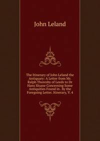 The Itinerary of John Leland the Antiquary: A Letter from Mr. Ralph Thoresby of Leeds to Dr Hans Sloane Concerning Some Antiquities Found in . by the Foregoing Letter. Itinerary, V. 4