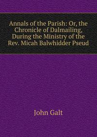 Annals of the Parish: Or, the Chronicle of Dalmailing, During the Ministry of the Rev. Micah Balwhidder Pseud.