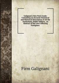 Galignani's New Paris Guide: Containing an Accurate Statistical and Historical Description of All the Institutions, Public Edifices . an Abstract of the Laws Affecting Foreigners .