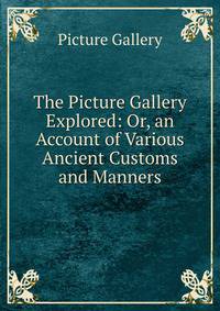 The Picture Gallery Explored: Or, an Account of Various Ancient Customs and Manners