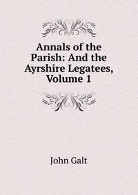 Annals of the Parish: And the Ayrshire Legatees, Volume 1