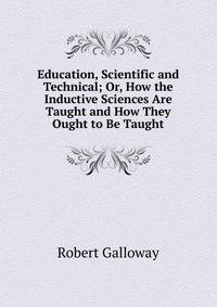 Education, Scientific and Technical; Or, How the Inductive Sciences Are Taught and How They Ought to Be Taught