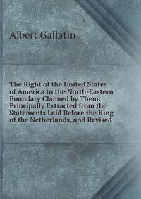 The Right of the United States of America to the North-Eastern Boundary Claimed by Them: Principally Extracted from the Statements Laid Before the King of the Netherlands, and Revised
