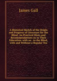 A Historical Sketch of the Origin and Progress of Literature for the Blind: An Practical Hints and Recommendations As to Their Education. with an . to the Blind, with and Without a Regular Tea