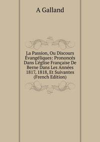 La Passion, Ou Discours ?vang?liques: Prononc?s Dans L'?glise Fran?aise De Berne Dans Les Ann?es 1817, 1818, Et Suivantes (French Edition)