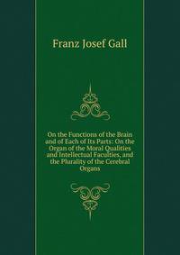 On the Functions of the Brain and of Each of Its Parts: On the Organ of the Moral Qualities and Intellectual Faculties, and the Plurality of the Cerebral Organs