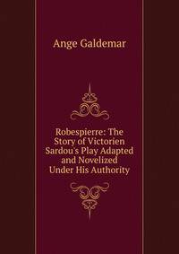Robespierre: The Story of Victorien Sardou's Play Adapted and Novelized Under His Authority