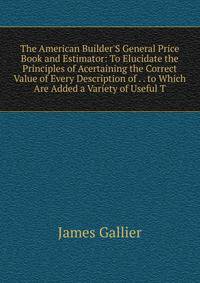 The American Builder'S General Price Book and Estimator: To Elucidate the Principles of Acertaining the Correct Value of Every Description of . . to Which Are Added a Variety of Useful T