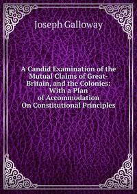 A Candid Examination of the Mutual Claims of Great-Britain, and the Colonies: With a Plan of Accommodation On Constitutional Principles