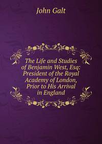 The Life and Studies of Benjamin West, Esq: President of the Royal Academy of London, Prior to His Arrival in England
