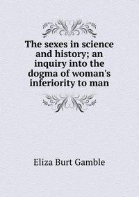 The sexes in science and history; an inquiry into the dogma of woman's inferiority to man