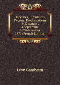 Depeches, Circulaires, Decrets, Proclamations Et Discours . 4 Septembre 1870-6 Fevrier 1871 (French Edition)