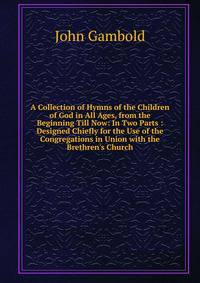 A Collection of Hymns of the Children of God in All Ages, from the Beginning Till Now: In Two Parts : Designed Chiefly for the Use of the Congregations in Union with the Brethren's Church