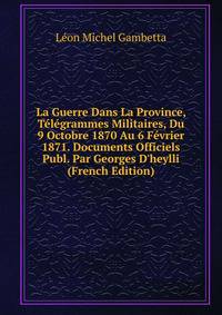 La Guerre Dans La Province, T?l?grammes Militaires, Du 9 Octobre 1870 Au 6 F?vrier 1871. Documents Officiels Publ. Par Georges D'heylli (French Edition)