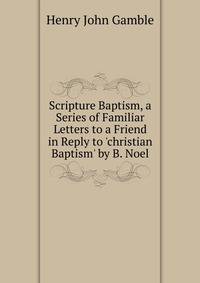 Scripture Baptism, a Series of Familiar Letters to a Friend in Reply to 'christian Baptism' by B. Noel