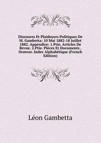 Discoures Et Plaidoyers Politiques De M. Gambetta: 10 Mai 1882-18 Juillet 1882. Appendice: 1.Ptie. Articles De Revue. 2.Ptie. Pieces Et Documents . Orateur. Index Alphabetique (French Edition)