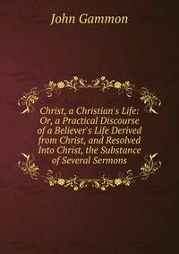 Christ, a Christian's Life: Or, a Practical Discourse of a Believer's Life Derived from Christ, and Resolved Into Christ, the Substance of Several Sermons