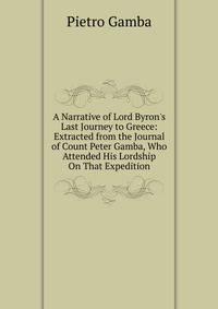 A Narrative of Lord Byron's Last Journey to Greece: Extracted from the Journal of Count Peter Gamba, Who Attended His Lordship On That Expedition