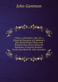 Christ, a Christian's Life: Or, a Practical Discourse of a Believer's Life, Derived from Christ, and Resolved Into Christ. Being the Substance of Several Sermons . by the Late Revd Mr. John Gammon