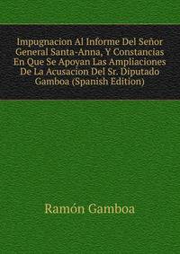 Impugnacion Al Informe Del Senor General Santa-Anna, Y Constancias En Que Se Apoyan Las Ampliaciones De La Acusacion Del Sr. Diputado Gamboa (Spanish Edition)