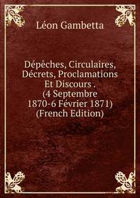 Depeches, Circulaires, Decrets, Proclamations Et Discours . (4 Septembre 1870-6 Fevrier 1871) (French Edition)
