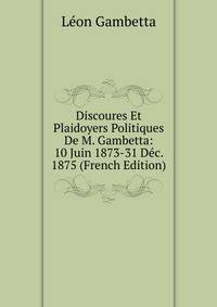 Discoures Et Plaidoyers Politiques De M. Gambetta: 10 Juin 1873-31 Dec. 1875 (French Edition)