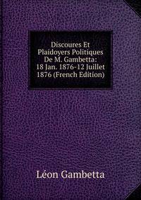 Discoures Et Plaidoyers Politiques De M. Gambetta: 18 Jan. 1876-12 Juillet 1876 (French Edition)