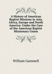 A History of American Baptist Missions in Asia, Africa, Europe and North America: Under the Care of the American Baptist Missionary Union