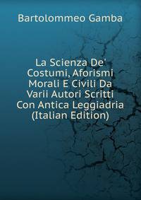 La Scienza De' Costumi, Aforismi Morali E Civili Da Varii Autori Scritti Con Antica Leggiadria (Italian Edition)
