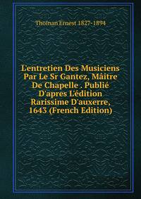 L'entretien Des Musiciens Par Le Sr Gantez, M?itre De Chapelle . Publi? D'apres L'?dition Rarissime D'auxerre, 1643 (French Edition)