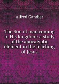 The Son of man coming in His kingdom: a study of the apocalyptic element in the teaching of Jesus
