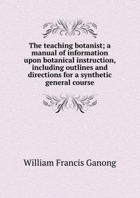 The teaching botanist; a manual of information upon botanical instruction, including outlines and directions for a synthetic general course