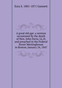 A good old age: a sermon occasioned by the death of Hon. John Davis, LL.D, and preached in the Federal Street Meetinghouse in Boston, January 24, 1847