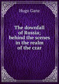 The downfall of Russia; behind the scenes in the realm of the czar