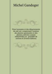 Flore lyonnaise et des d?partements du sud-est: comprenant l'analyse des plantes spontan?es et des plantes cultiv?es comme industrielles ou . pr?c?d?e de notions ?l (French Edition)