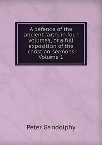 A defence of the ancient faith: in four volumes, or a full exposition of the christian sermons Volume 1