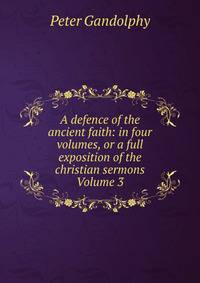 A defence of the ancient faith: in four volumes, or a full exposition of the christian sermons Volume 3